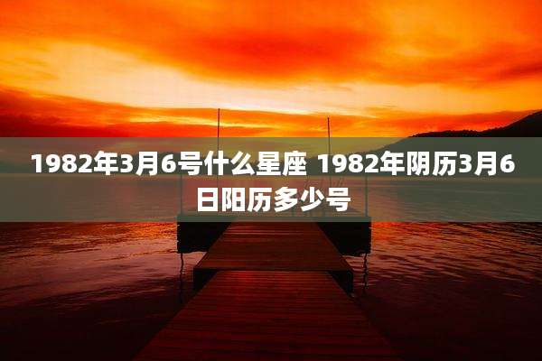 1982年3月6号什么星座 1982年阴历3月6日阳历多少号