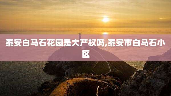 泰安白马石花园是大产权吗,泰安市白马石小区