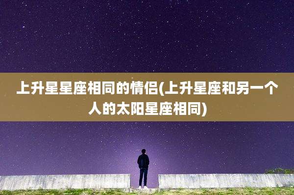 上升星星座相同的情侣(上升星座和另一个人的太阳星座相同)