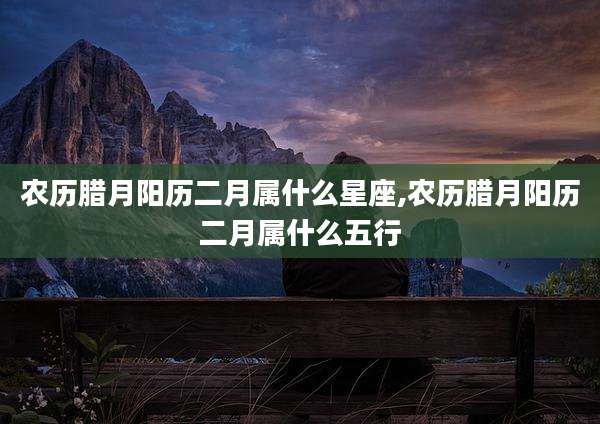 农历腊月阳历二月属什么星座,农历腊月阳历二月属什么五行