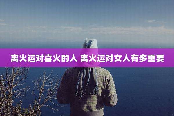 离火运对喜火的人 离火运对女人有多重要