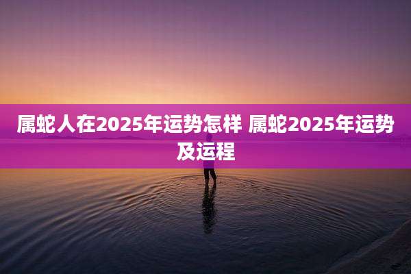 属蛇人在2025年运势怎样 属蛇2025年运势及运程