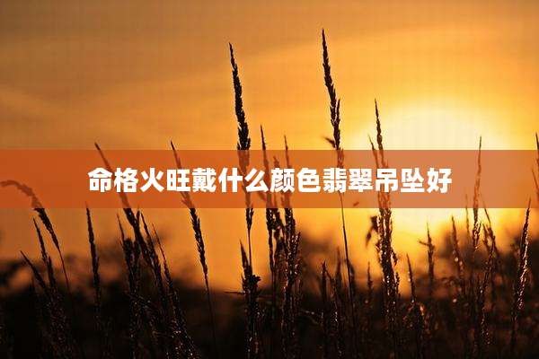 命格火旺戴什么颜色翡翠吊坠好