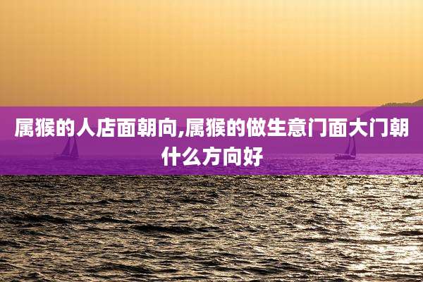 属猴的人店面朝向,属猴的做生意门面大门朝什么方向好