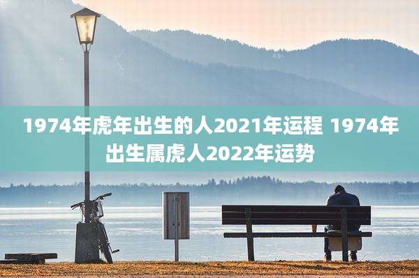 1974年虎年出生的人2021年运程 1974年出生属虎人2022年运势