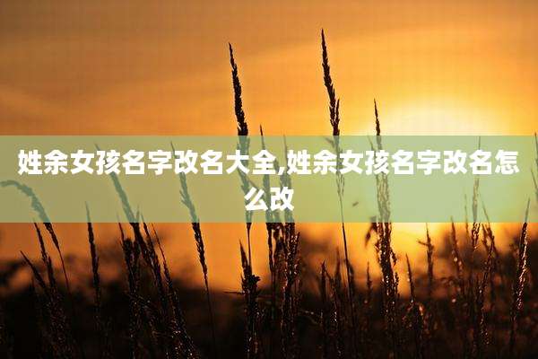 姓余女孩名字改名大全,姓余女孩名字改名怎么改