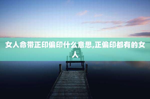 女人命带正印偏印什么意思,正偏印都有的女人