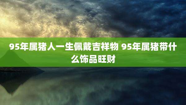 95年属猪人一生佩戴吉祥物 95年属猪带什么饰品旺财