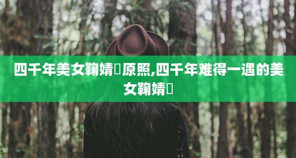 四千年美女鞠婧祎原照,四千年难得一遇的美女鞠婧祎