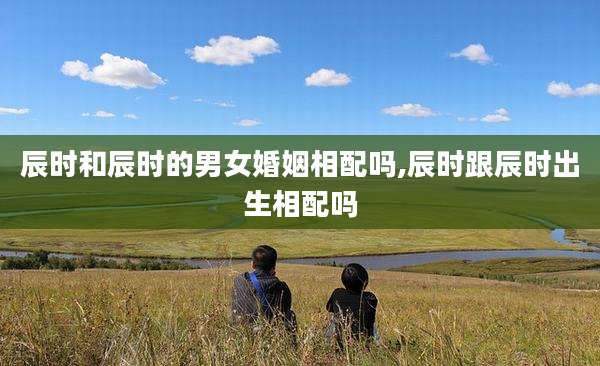 辰时和辰时的男女婚姻相配吗,辰时跟辰时出生相配吗
