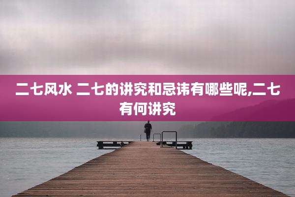 二七风水 二七的讲究和忌讳有哪些呢,二七有何讲究