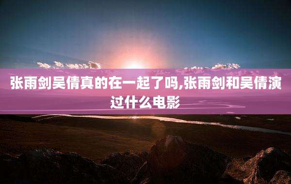 张雨剑吴倩真的在一起了吗,张雨剑和吴倩演过什么电影