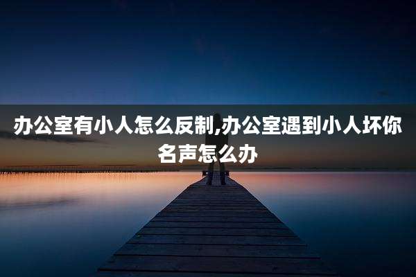 办公室有小人怎么反制,办公室遇到小人坏你名声怎么办