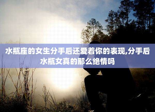 水瓶座的女生分手后还爱着你的表现,分手后水瓶女真的那么绝情吗