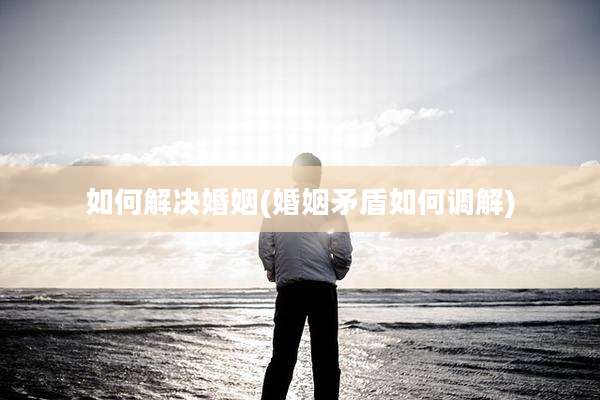 如何解决婚姻(婚姻矛盾如何调解)
