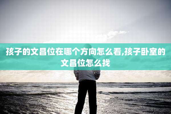 孩子的文昌位在哪个方向怎么看,孩子卧室的文昌位怎么找