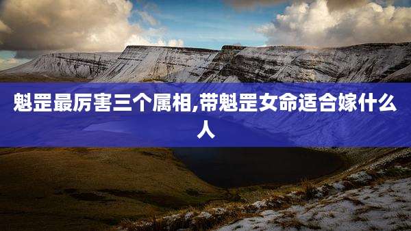 魁罡最厉害三个属相,带魁罡女命适合嫁什么人