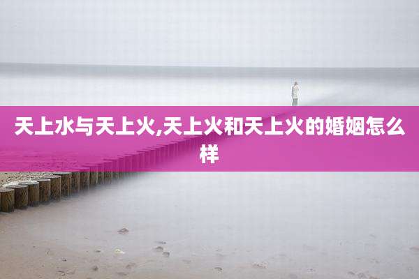 天上水与天上火,天上火和天上火的婚姻怎么样