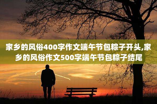 家乡的风俗400字作文端午节包粽子开头,家乡的风俗作文500字端午节包粽子结尾