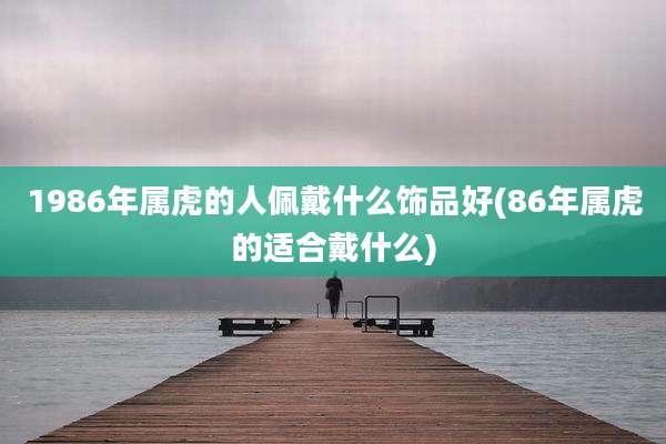 1986年属虎的人佩戴什么饰品好(86年属虎的适合戴什么)