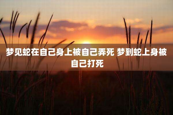 梦见蛇在自己身上被自己弄死 梦到蛇上身被自己打死