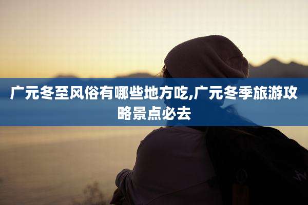 广元冬至风俗有哪些地方吃,广元冬季旅游攻略景点必去