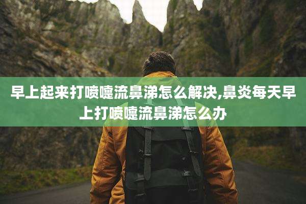 早上起来打喷嚏流鼻涕怎么解决,鼻炎每天早上打喷嚏流鼻涕怎么办