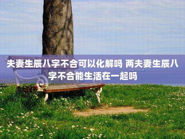 夫妻生辰八字不合可以化解吗 两夫妻生辰八字不合能生活在一起吗
