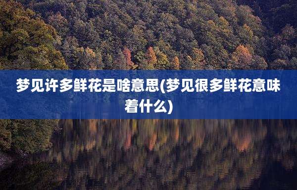 梦见许多鲜花是啥意思(梦见很多鲜花意味着什么)