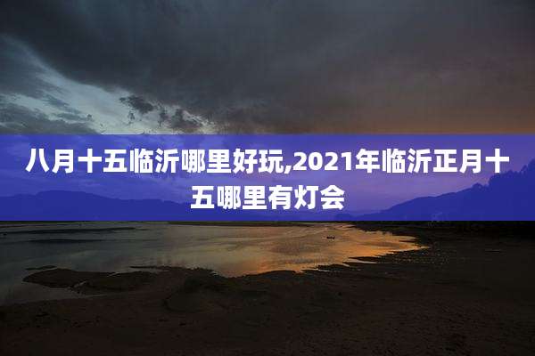 八月十五临沂哪里好玩,2021年临沂正月十五哪里有灯会