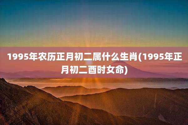 1995年农历正月初二属什么生肖(1995年正月初二酉时女命)