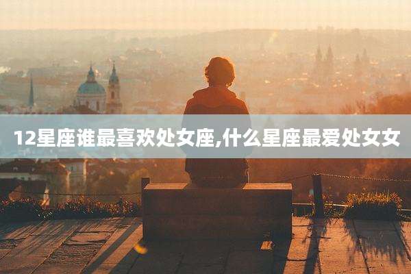 12星座谁最喜欢处女座,什么星座最爱处女女