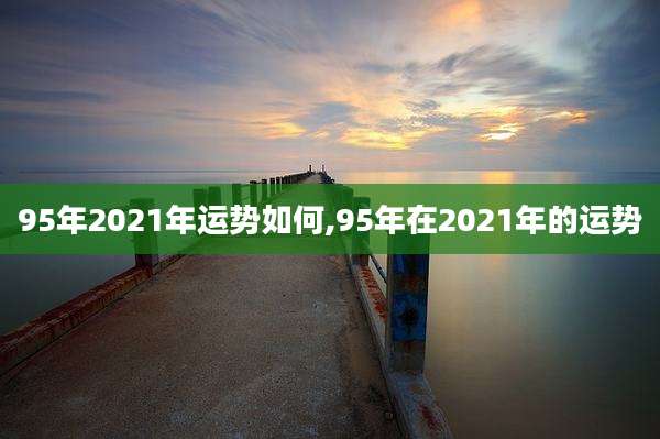 95年2021年运势如何,95年在2021年的运势