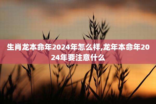 生肖龙本命年2024年怎么样,龙年本命年2024年要注意什么