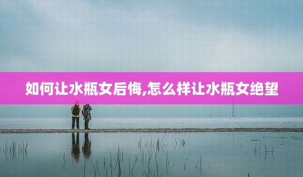 如何让水瓶女后悔,怎么样让水瓶女绝望