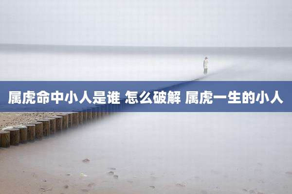 属虎命中小人是谁 怎么破解 属虎一生的小人