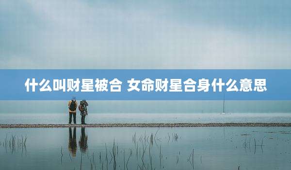什么叫财星被合 女命财星合身什么意思