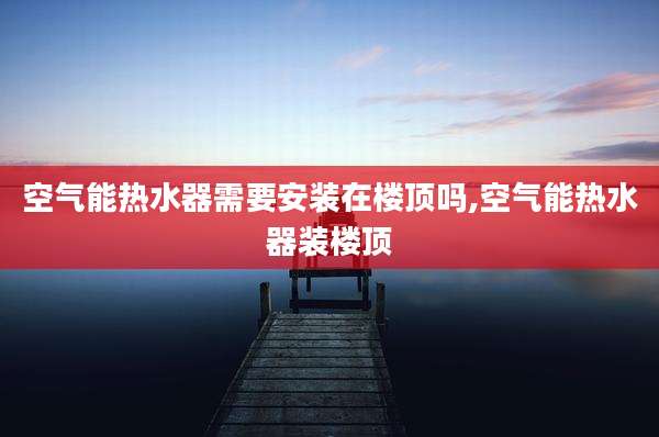 空气能热水器需要安装在楼顶吗,空气能热水器装楼顶