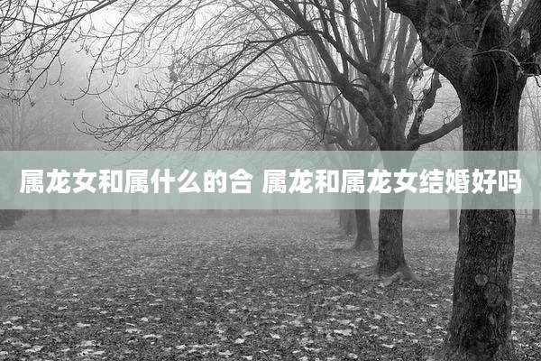 属龙女和属什么的合 属龙和属龙女结婚好吗