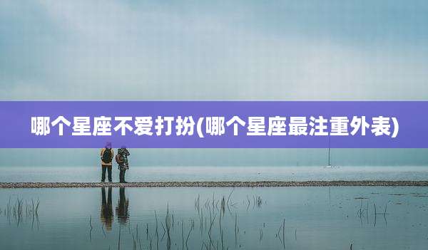 哪个星座不爱打扮(哪个星座最注重外表)