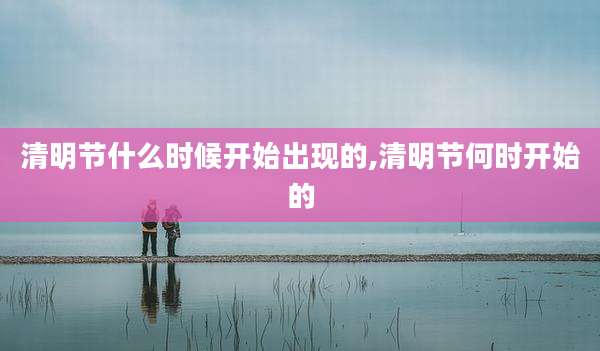 清明节什么时候开始出现的,清明节何时开始的