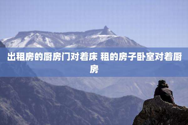 出租房的厨房门对着床 租的房子卧室对着厨房
