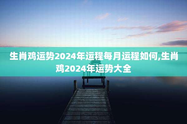 生肖鸡运势2024年运程每月运程如何,生肖鸡2024年运势大全