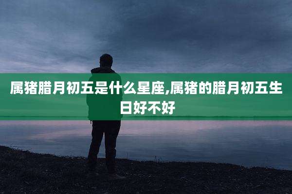 属猪腊月初五是什么星座,属猪的腊月初五生日好不好