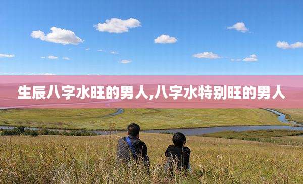 生辰八字水旺的男人,八字水特别旺的男人