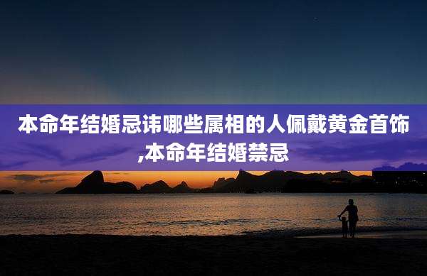 本命年结婚忌讳哪些属相的人佩戴黄金首饰,本命年结婚禁忌