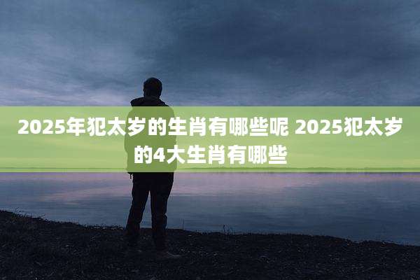 2025年犯太岁的生肖有哪些呢 2025犯太岁的4大生肖有哪些
