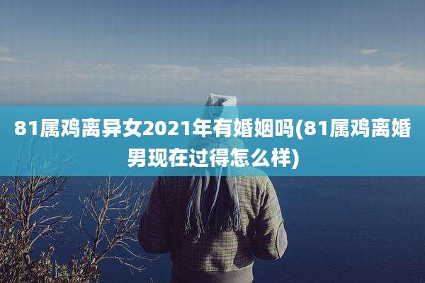 81属鸡离异女2021年有婚姻吗(81属鸡离婚男现在过得怎么样)