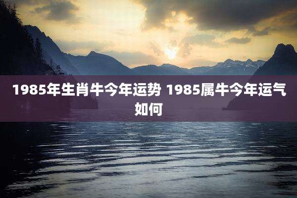 1985年生肖牛今年运势 1985属牛今年运气如何