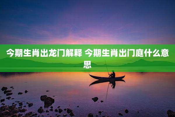 今期生肖出龙门解释 今期生肖出门庭什么意思